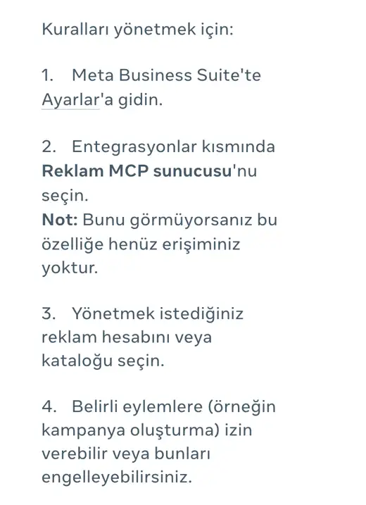 Meta İşletme Yardım Merkezi, Kuralları yönetmek için: 1 Meta Business Suite'te Ayarlar'a gidin, 2 Entegrasyonlar kısmında Reklam MCP sunucusu'nu seçin, 3 reklam hesabını veya kataloğu seçin, 4 belirli eylemlere izin verin ya da engelleyin